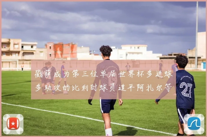 戳萨成为第三位单届世界杯多进球多助攻的比利时球员追平阿扎尔等传奇