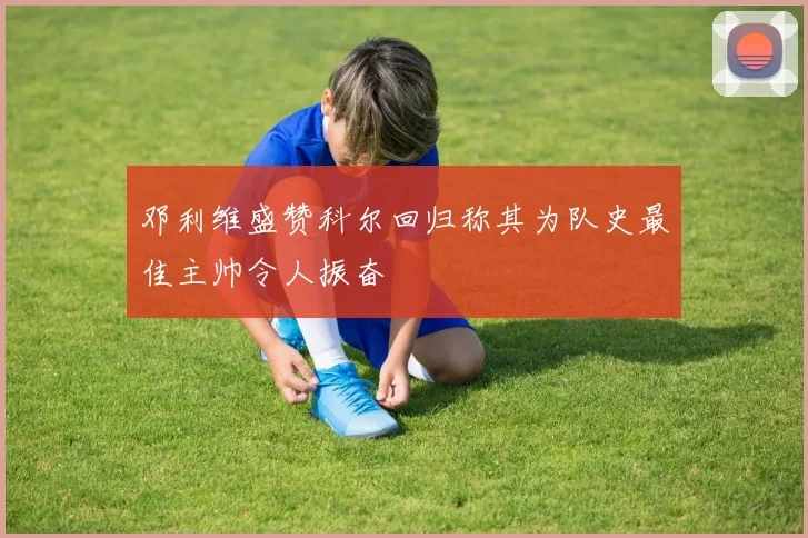 邓利维盛赞科尔回归称其为队史最佳主帅令人振奋