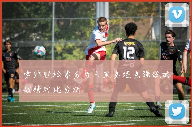 索帅轻松拿分与卡里克连克强敌的战绩对比分析