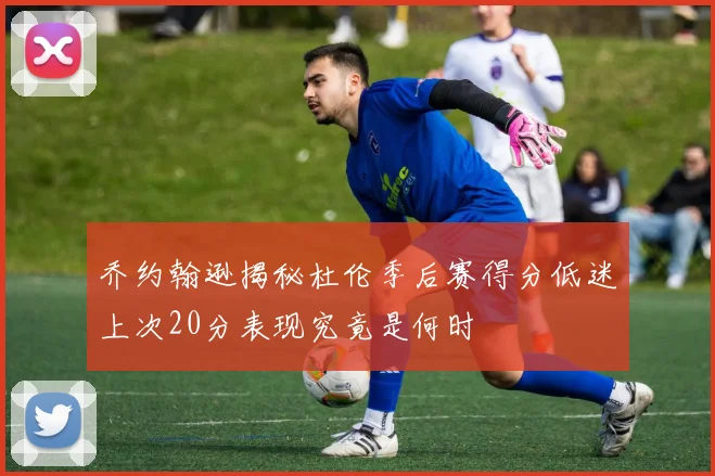 乔约翰逊揭秘杜伦季后赛得分低迷上次20分表现究竟是何时