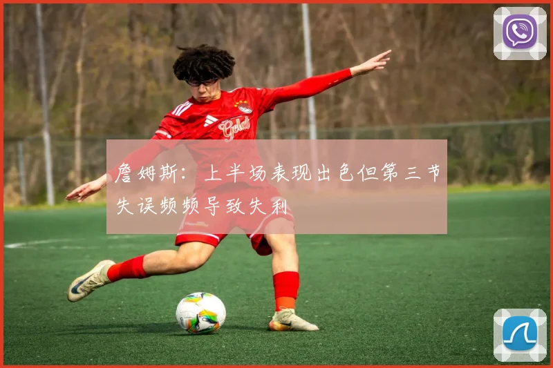 詹姆斯：上半场表现出色但第三节失误频频导致失利