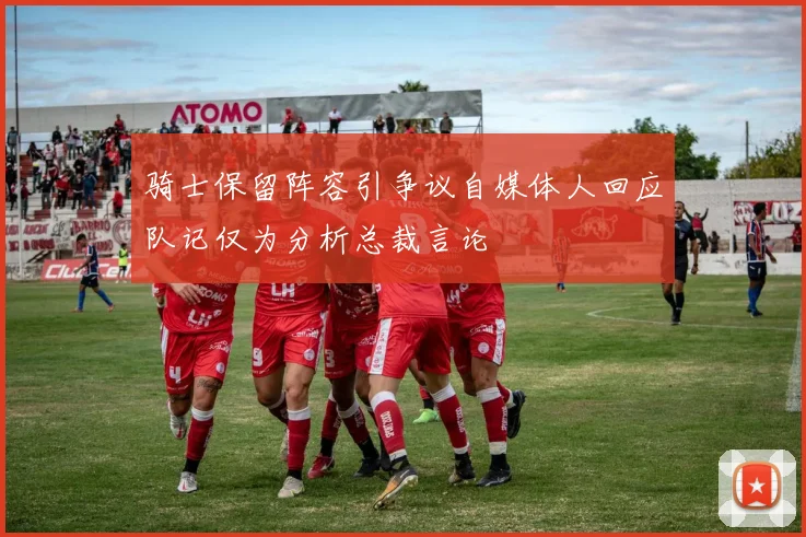 骑士保留阵容引争议自媒体人回应队记仅为分析总裁言论