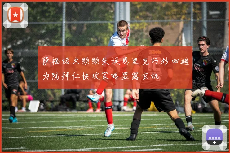 萨福诺夫频频失误恩里克巧妙回避为防拜仁快攻策略显露玄机