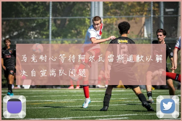 马竞耐心等待阿尔瓦雷斯道歉以解决自宣离队问题
