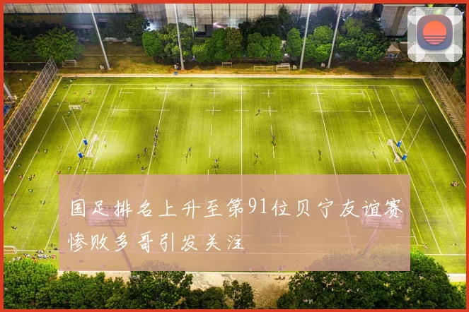 国足排名上升至第91位贝宁友谊赛惨败多哥引发关注