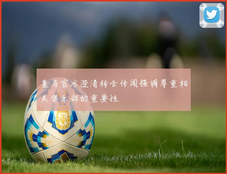 皇马官方澄清转会传闻强调尊重相关俱乐部的重要性