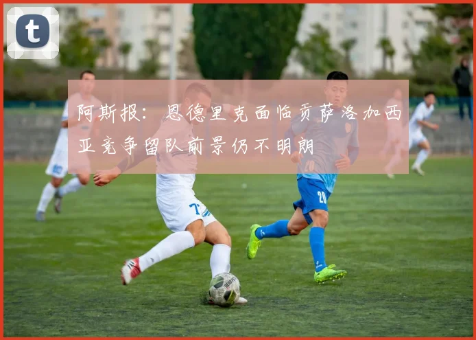 阿斯报：恩德里克面临贡萨洛加西亚竞争留队前景仍不明朗