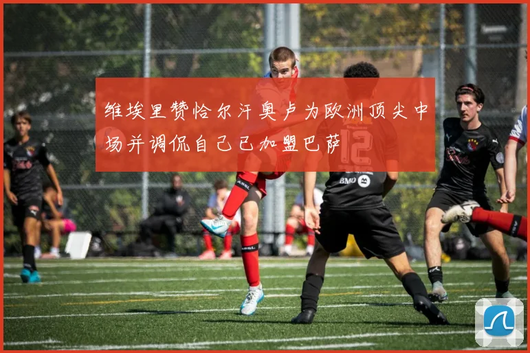 维埃里赞恰尔汗奥卢为欧洲顶尖中场并调侃自己已加盟巴萨