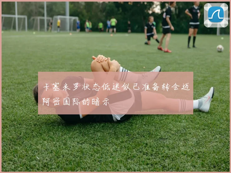 卡塞米罗状态低迷似已准备转会迈阿密国际的暗示