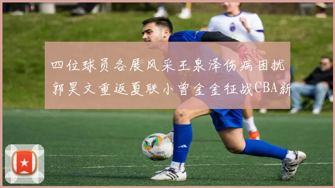 四位球员各展风采王泉泽伤病困扰郭昊文重返夏联小曾金金征战CBA新赛季