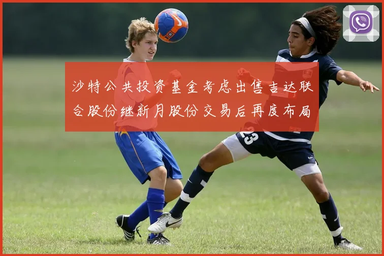 沙特公共投资基金考虑出售吉达联合股份继新月股份交易后再度布局调整