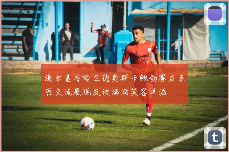 谢尔基与哈兰德奥斯卡鲍勃赛后亲密交流展现友谊满满笑容洋溢