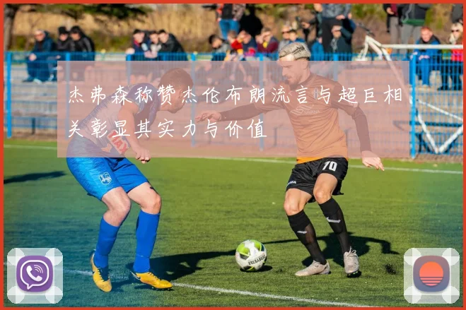 杰弗森称赞杰伦布朗流言与超巨相关彰显其实力与价值