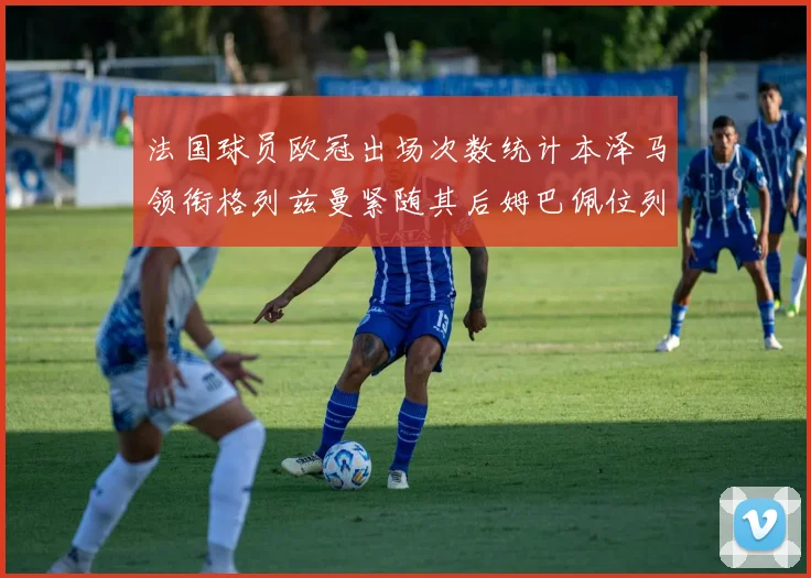 法国球员欧冠出场次数统计本泽马领衔格列兹曼紧随其后姆巴佩位列第五