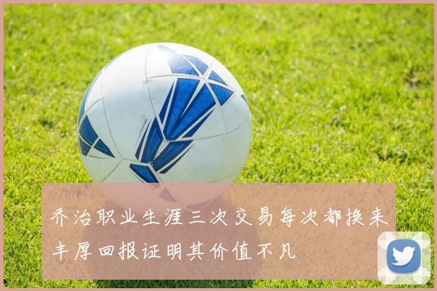 乔治职业生涯三次交易每次都换来丰厚回报证明其价值不凡