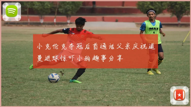 小克伦克夺冠后首通话父亲庆祝道曼进球惊吓小狗趣事分享