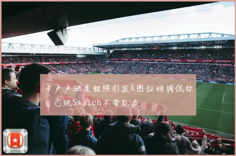 卡卢卢晒度假照引发K图拉姆调侃称自己玩Switch不带队友