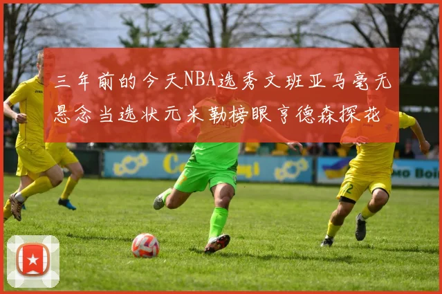 三年前的今天NBA选秀文班亚马毫无悬念当选状元米勒榜眼亨德森探花成就传奇时刻