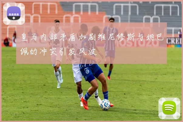 皇马内部矛盾加剧维尼修斯与姆巴佩的冲突引发风波
