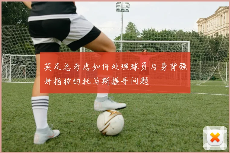英足总考虑如何处理球员与身背强奸指控的托马斯握手问题