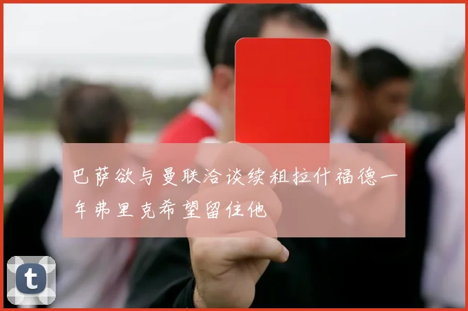 巴萨欲与曼联洽谈续租拉什福德一年弗里克希望留住他