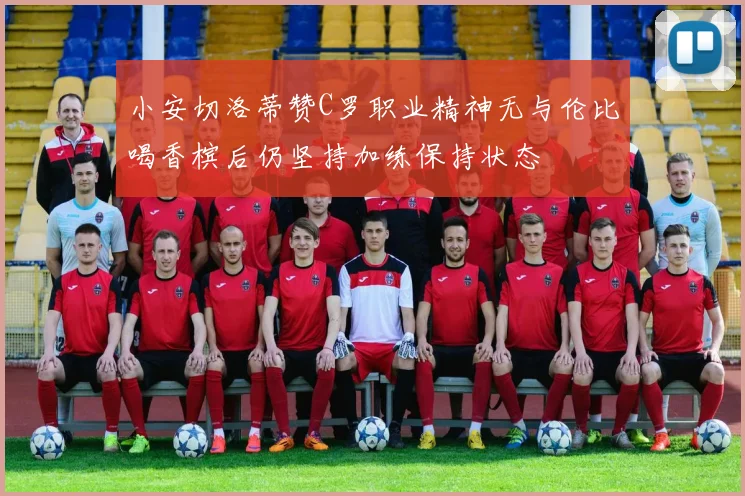 小安切洛蒂赞C罗职业精神无与伦比喝香槟后仍坚持加练保持状态